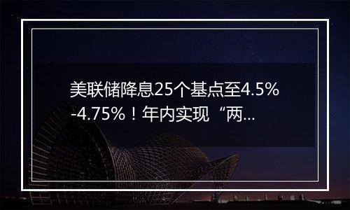 美联储降息25个基点至4.5%-4.75%!年内实现“两连降”