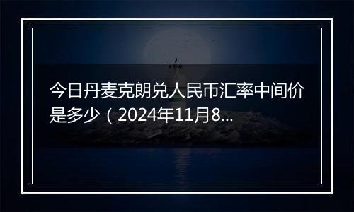 今日丹麦克朗兑人民币汇率中间价是多少(2024年11月8日)