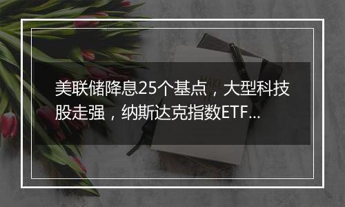 美联储降息25个基点,大型科技股走强,纳斯达克指数ETF本周累计涨近6%