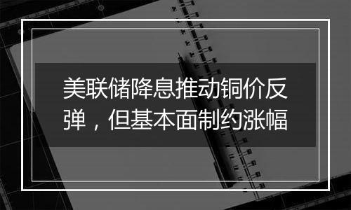 美联储降息推动铜价反弹,但基本面制约涨幅