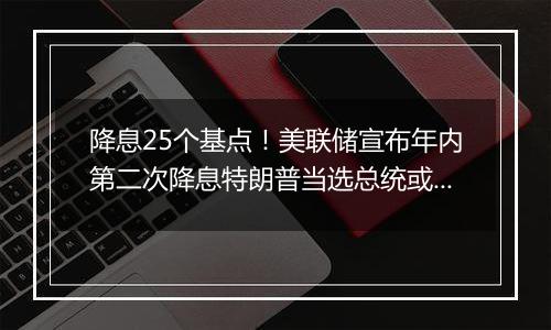 降息25个基点!美联储宣布年内第二次降息特朗普当选总统或令美联储放慢降息步伐