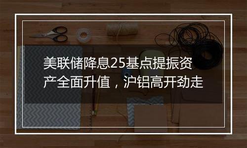 美联储降息25基点提振资产全面升值,沪铝高开劲走
