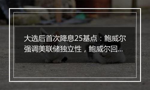 大选后首次降息25基点:鲍威尔强调美联储独立性,鲍威尔回应特朗普胜选影响