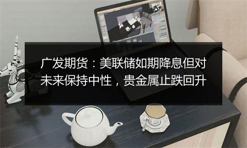 广发期货:美联储如期降息但对未来保持中性,贵金属止跌回升