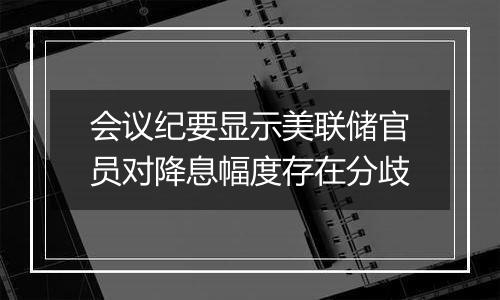 会议纪要显示美联储官员对降息幅度存在分歧
