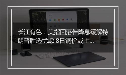 长江有色:美指回落伴降息缓解特朗普胜选忧虑 8日铜价或上涨