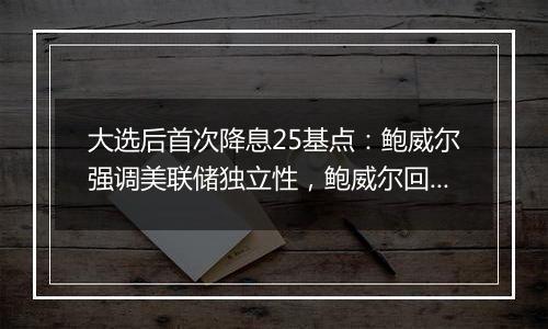 大选后首次降息25基点:鲍威尔强调美联储独立性,鲍威尔回应特朗普胜选影响