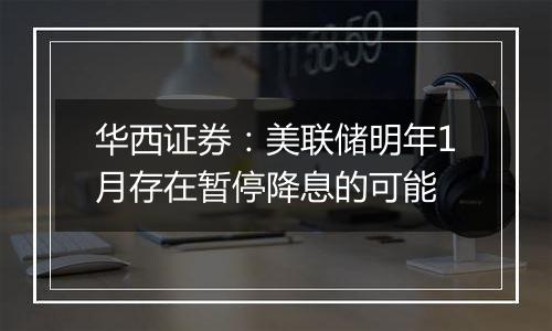 华西证券:美联储明年1月存在暂停降息的可能