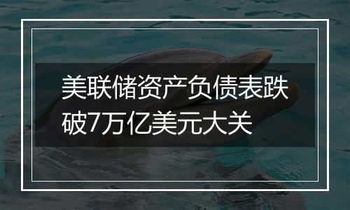 美联储资产负债表跌破7万亿美元大关