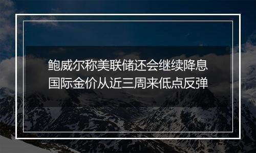 鲍威尔称美联储还会继续降息国际金价从近三周来低点反弹