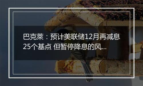 巴克萊：预计美联储12月再减息25个基点 但暂停降息的风险上升