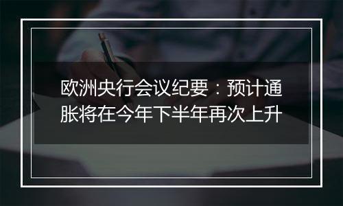 欧洲央行会议纪要:预计通胀将在今年下半年再次上升