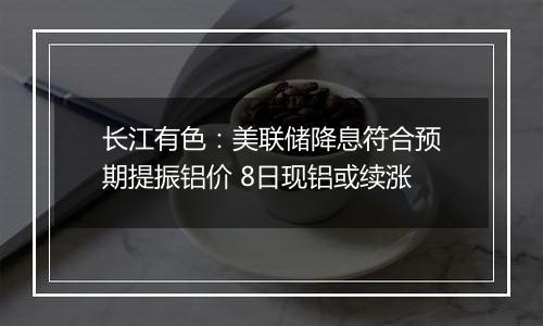 长江有色:美联储降息符合预期提振铝价 8日现铝或续涨