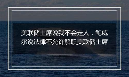 美联储主席说我不会走人,鲍威尔说法律不允许解职美联储主席