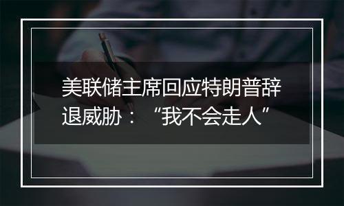 美联储主席回应特朗普辞退威胁:“我不会走人”