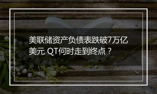 美联储资产负债表跌破7万亿美元 QT何时走到终点?