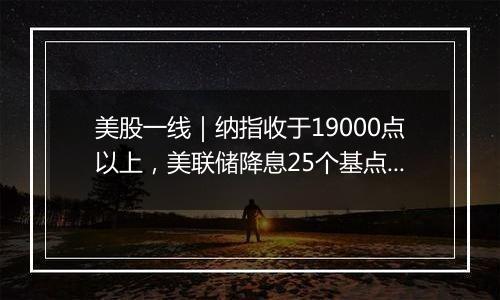 美股一线|纳指收于19000点以上,美联储降息25个基点,鲍威尔称不会辞职