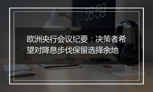欧洲央行会议纪要:决策者希望对降息步伐保留选择余地