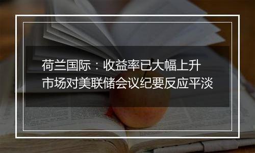荷兰国际：收益率已大幅上升 市场对美联储会议纪要反应平淡