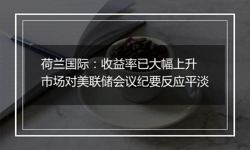 荷兰国际:收益率已大幅上升 市场对美联储会议纪要反应平淡