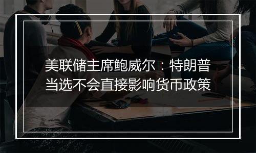 美联储主席鲍威尔:特朗普当选不会直接影响货币政策