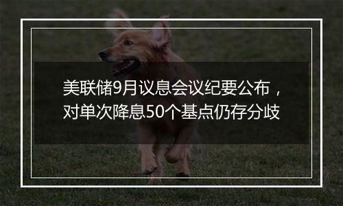 美联储9月议息会议纪要公布,对单次降息50个基点仍存分歧