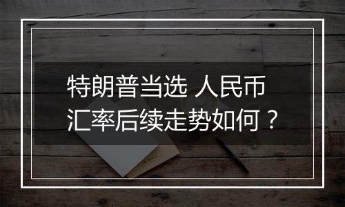 特朗普当选 人民币汇率后续走势如何?