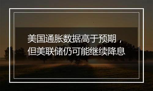 美国通胀数据高于预期,但美联储仍可能继续降息