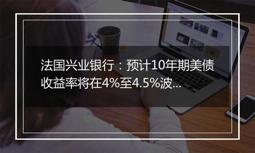 法国兴业银行:预计10年期美债收益率将在4%至4.5%波动