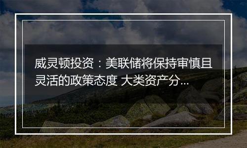 威灵顿投资:美联储将保持审慎且灵活的政策态度 大类资产分化波动或将加剧