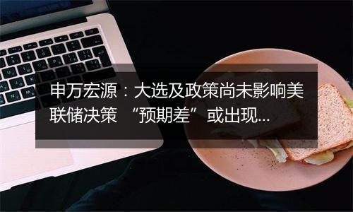 申万宏源:大选及政策尚未影响美联储决策 “预期差”或出现在25年空间和节奏