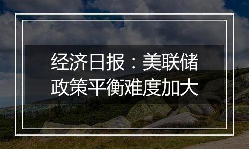 经济日报：美联储政策平衡难度加大