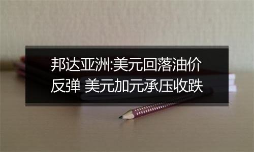 邦达亚洲:美元回落油价反弹 美元加元承压收跌