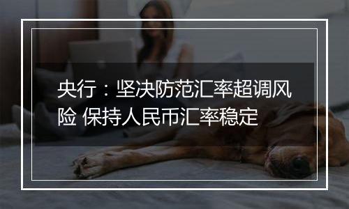 央行:坚决防范汇率超调风险 保持人民币汇率稳定