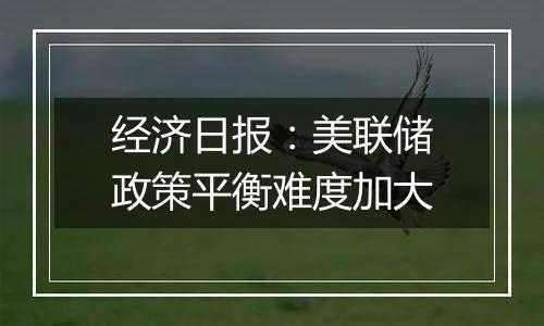 经济日报：美联储政策平衡难度加大
