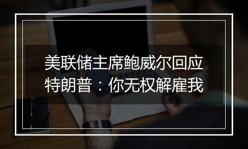 美联储主席鲍威尔回应特朗普:你无权解雇我