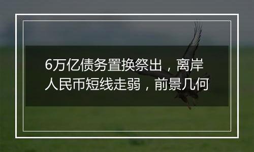6万亿债务置换祭出,离岸人民币短线走弱,前景几何