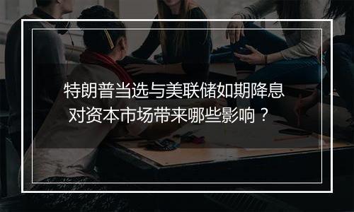 特朗普当选与美联储如期降息 对资本市场带来哪些影响?