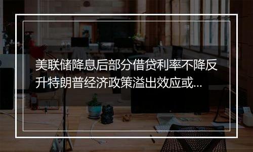 美联储降息后部分借贷利率不降反升特朗普经济政策溢出效应或影响全球经济