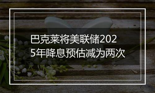 巴克莱将美联储2025年降息预估减为两次