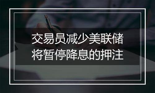 交易员减少美联储将暂停降息的押注