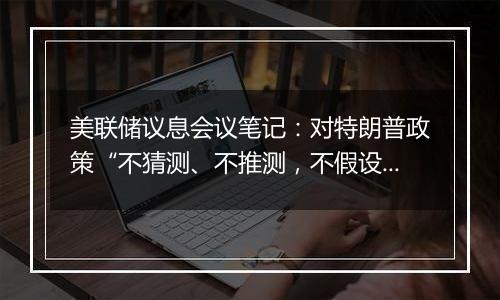 美联储议息会议笔记:对特朗普政策“不猜测、不推测,不假设”,但会“建模并纳入到双重使命的框架中”