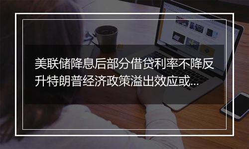 美联储降息后部分借贷利率不降反升特朗普经济政策溢出效应或影响全球经济