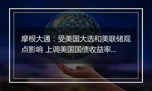 摩根大通:受美国大选和美联储观点影响 上调美国国债收益率预测
