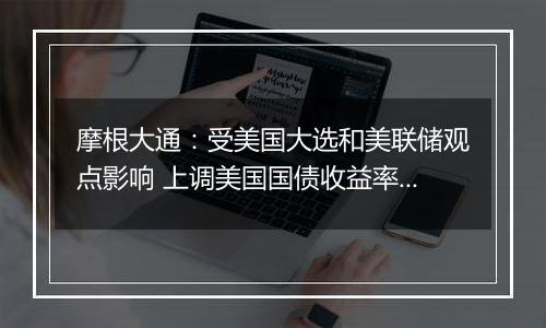 摩根大通:受美国大选和美联储观点影响 上调美国国债收益率预测