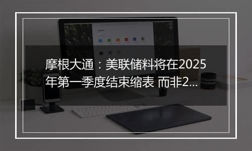 摩根大通:美联储料将在2025年第一季度结束缩表 而非2024年底之前