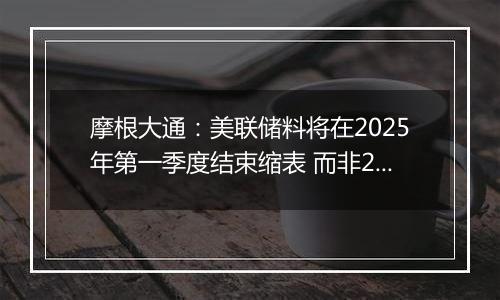 摩根大通:美联储料将在2025年第一季度结束缩表 而非2024年底之前