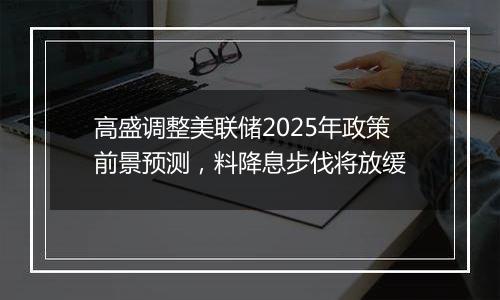 高盛调整美联储2025年政策前景预测,料降息步伐将放缓