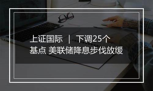 上证国际 | 下调25个基点 美联储降息步伐放缓
