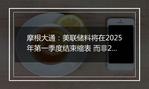 摩根大通:美联储料将在2025年第一季度结束缩表 而非2024年底之前